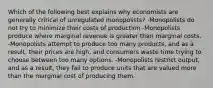 Which of the following best explains why economists are generally critical of unregulated monopolists? -Monopolists do not try to minimize their costs of production -Monopolists produce where marginal revenue is greater than marginal costs. -Monopolists attempt to produce too many products, and as a result, their prices are high, and consumers waste time trying to choose between too many options. -Monopolists restrict output, and as a result, they fail to produce units that are valued more than the marginal cost of producing them.