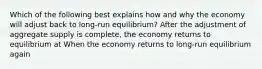 Which of the following best explains how and why the economy will adjust back to long-run equilibrium? After the adjustment of aggregate supply is​ complete, the economy returns to equilibrium at When the economy returns to​ long-run equilibrium again