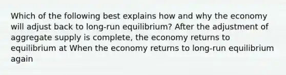 Which of the following best explains how and why the economy will adjust back to long-run equilibrium? After the adjustment of aggregate supply is​ complete, the economy returns to equilibrium at When the economy returns to​ long-run equilibrium again