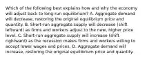 Which of the following best explains how and why the economy will adjust back to​ long-run equilibrium? A. Aggregate demand will​ decrease, restoring the original equilibrium price and quantity. B. Short-run aggregate supply will decrease​ (shift leftward) as firms and workers adjust to the​ new, higher price level. C. Short-run aggregate supply will increase​ (shift rightward) as the recession makes firms and workers willing to accept lower wages and prices. D. Aggregate demand will​ increase, restoring the original equilibrium price and quantity.