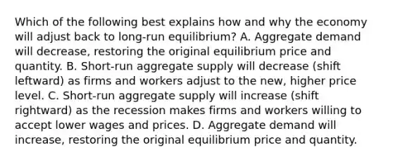 Which of the following best explains how and why the economy will adjust back to​ long-run equilibrium? A. Aggregate demand will​ decrease, restoring the original equilibrium price and quantity. B. Short-run aggregate supply will decrease​ (shift leftward) as firms and workers adjust to the​ new, higher price level. C. Short-run aggregate supply will increase​ (shift rightward) as the recession makes firms and workers willing to accept lower wages and prices. D. Aggregate demand will​ increase, restoring the original equilibrium price and quantity.