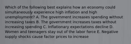 Which of the following best explains how an economy could simultaneously experience high inflation and high unemployment? A. The government increases spending without increasing taxes B. The government increases taxes without increasing spending C. Inflationary expectations decline D. Women and teenagers stay out of the labor force E. Negative supply shocks cause factor prices to increase