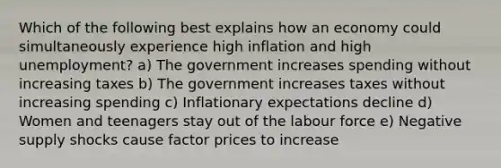 Which of the following best explains how an economy could simultaneously experience high inflation and high unemployment? a) The government increases spending without increasing taxes b) The government increases taxes without increasing spending c) Inflationary expectations decline d) Women and teenagers stay out of the labour force e) Negative supply shocks cause factor prices to increase