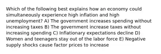 Which of the following best explains how an economy could simultaneously experience high inflation and high unemployment? A) The government increases spending without increasing taxes B) The government increase taxes without increasing spending C) Inflationary expectations decline D) Women and teenagers stay out of the labor force E) Negative supply shocks cause factor prices to increase