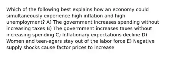 Which of the following best explains how an economy could simultaneously experience high inflation and high unemployment? A) The government increases spending without increasing taxes B) The govermment increases taxes without increasing spending C) Inflationary expectations decline D) Women and teen-agers stay out of the labor force E) Negative supply shocks cause factor prices to increase