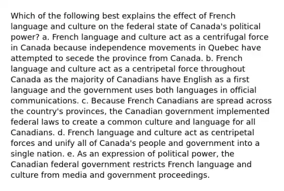 Which of the following best explains the effect of French language and culture on the federal state of Canada's political power? a. French language and culture act as a centrifugal force in Canada because independence movements in Quebec have attempted to secede the province from Canada. b. French language and culture act as a centripetal force throughout Canada as the majority of Canadians have English as a first language and the government uses both languages in official communications. c. Because French Canadians are spread across the country's provinces, the Canadian government implemented federal laws to create a common culture and language for all Canadians. d. French language and culture act as centripetal forces and unify all of Canada's people and government into a single nation. e. As an expression of political power, the Canadian federal government restricts French language and culture from media and government proceedings.