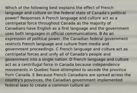 Which of the following best explains the effect of French language and culture on the federal state of Canada's political power? Responses A French language and culture act as a centripetal force throughout Canada as the majority of Canadians have English as a first language and the government uses both languages in official communications. B As an expression of political power, the Canadian federal government restricts French language and culture from media and government proceedings. C French language and culture act as centripetal forces and unify all of Canada's people and government into a single nation. D French language and culture act as a centrifugal force in Canada because independence movements in Quebec have attempted to secede the province from Canada. E Because French Canadians are spread across the country's provinces, the Canadian government implemented federal laws to create a common culture an