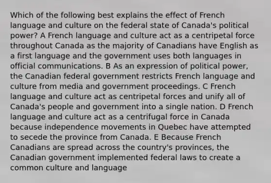 Which of the following best explains the effect of French language and culture on the federal state of Canada's political power? A French language and culture act as a centripetal force throughout Canada as the majority of Canadians have English as a first language and the government uses both languages in official communications. B As an expression of political power, the Canadian federal government restricts French language and culture from media and government proceedings. C French language and culture act as centripetal forces and unify all of Canada's people and government into a single nation. D French language and culture act as a centrifugal force in Canada because independence movements in Quebec have attempted to secede the province from Canada. E Because French Canadians are spread across the country's provinces, the Canadian government implemented federal laws to create a common culture and language