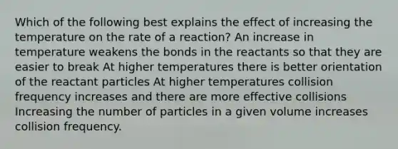 Which of the following best explains the effect of increasing the temperature on the rate of a reaction? An increase in temperature weakens the bonds in the reactants so that they are easier to break At higher temperatures there is better orientation of the reactant particles At higher temperatures collision frequency increases and there are more effective collisions Increasing the number of particles in a given volume increases collision frequency.