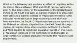 Which of the following best explains an effect of migration within the United States between 1950 and 2010? (answer with letter only) A- The mean center of the population of the United States shifted to the South and West as workers migrated to areas with more jobs and a warmer climate. B- Population increased in the industrial North because of large-scale migration of African Americans from the South. C- Rapid suburbanization occurred in the Midwest as retirees migrated from the East Coast. D- Large clusters of migrants from other countries settled in the South and West, leading to significant population growth in this region. E- Population increased in the northeastern United States as large numbers of college graduates moved to this region to seek employment.