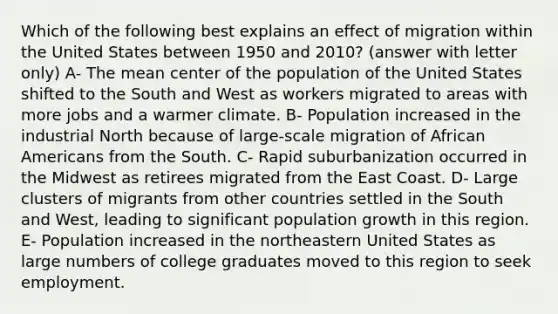 Which of the following best explains an effect of migration within the United States between 1950 and 2010? (answer with letter only) A- The mean center of the population of the United States shifted to the South and West as workers migrated to areas with more jobs and a warmer climate. B- Population increased in the industrial North because of large-scale migration of African Americans from the South. C- Rapid suburbanization occurred in the Midwest as retirees migrated from the East Coast. D- Large clusters of migrants from other countries settled in the South and West, leading to significant population growth in this region. E- Population increased in the northeastern United States as large numbers of college graduates moved to this region to seek employment.