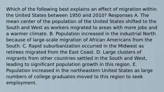 Which of the following best explains an effect of migration within the United States between 1950 and 2010? Responses A. The mean center of the population of the United States shifted to the South and West as workers migrated to areas with more jobs and a warmer climate. B. Population increased in the industrial North because of large-scale migration of <a href='https://www.questionai.com/knowledge/kktT1tbvGH-african-americans' class='anchor-knowledge'>african americans</a> from the South. C. Rapid suburbanization occurred in the Midwest as retirees migrated from the East Coast. D. Large clusters of migrants from other countries settled in the South and West, leading to significant population growth in this region. E. Population increased in the northeastern United States as large numbers of college graduates moved to this region to seek employment.