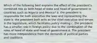 Which of the following best explains the effect of the president's combined role as both head of state and head of government in countries such as Nigeria and Mexico? a. the president is responsible for both executive the laws and representing the state b. the president both acts as the chief executive and serves in the legislature, which facilitates policy making c. the president has a smaller role in foreign policy due to the combination of the roles of head of state and head of government d. The president has more independence from the demands of political parties and coalitions