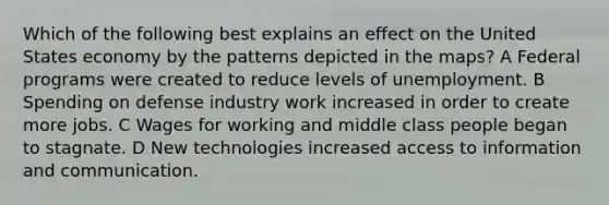 Which of the following best explains an effect on the United States economy by the patterns depicted in the maps? A Federal programs were created to reduce levels of unemployment. B Spending on defense industry work increased in order to create more jobs. C Wages for working and middle class people began to stagnate. D New technologies increased access to information and communication.