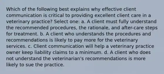 Which of the following best explains why effective client communication is critical to providing excellent client care in a veterinary practice? Select one: a. A client must fully understand the recommended procedures, the rationale, and after-care steps for treatment. b. A client who understands the procedures and recommendations is likely to pay more for the veterinary services. c. Client communication will help a veterinary practice owner keep liability claims to a minimum. d. A client who does not understand the veterinarian's recommendations is more likely to sue the practice.