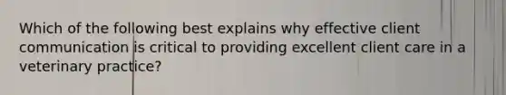 Which of the following best explains why effective client communication is critical to providing excellent client care in a veterinary practice?