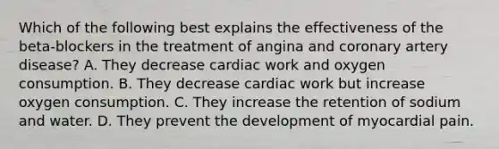 Which of the following best explains the effectiveness of the beta-blockers in the treatment of angina and coronary artery disease? A. They decrease cardiac work and oxygen consumption. B. They decrease cardiac work but increase oxygen consumption. C. They increase the retention of sodium and water. D. They prevent the development of myocardial pain.