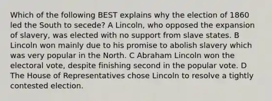 Which of the following BEST explains why the election of 1860 led the South to secede? A Lincoln, who opposed the expansion of slavery, was elected with no support from slave states. B Lincoln won mainly due to his promise to abolish slavery which was very popular in the North. C Abraham Lincoln won the electoral vote, despite finishing second in the popular vote. D The House of Representatives chose Lincoln to resolve a tightly contested election.