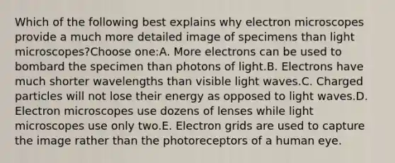 Which of the following best explains why electron microscopes provide a much more detailed image of specimens than light microscopes?Choose one:A. More electrons can be used to bombard the specimen than photons of light.B. Electrons have much shorter wavelengths than visible light waves.C. Charged particles will not lose their energy as opposed to light waves.D. Electron microscopes use dozens of lenses while light microscopes use only two.E. Electron grids are used to capture the image rather than the photoreceptors of a human eye.