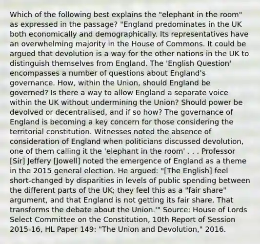 Which of the following best explains the "elephant in the room" as expressed in the passage? "England predominates in the UK both economically and demographically. Its representatives have an overwhelming majority in the House of Commons. It could be argued that devolution is a way for the other nations in the UK to distinguish themselves from England. The 'English Question' encompasses a number of questions about England's governance. How, within the Union, should England be governed? Is there a way to allow England a separate voice within the UK without undermining the Union? Should power be devolved or decentralised, and if so how? The governance of England is becoming a key concern for those considering the territorial constitution. Witnesses noted the absence of consideration of England when politicians discussed devolution, one of them calling it the 'elephant in the room' . . . Professor [Sir] Jeffery [Jowell] noted the emergence of England as a theme in the 2015 general election. He argued: "[The English] feel short-changed by disparities in levels of public spending between the different parts of the UK; they feel this as a "fair share" argument, and that England is not getting its fair share. That transforms the debate about the Union.'" Source: House of Lords Select Committee on the Constitution, 10th Report of Session 2015-16, HL Paper 149: "The Union and Devolution," 2016.