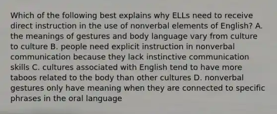 Which of the following best explains why ELLs need to receive direct instruction in the use of nonverbal elements of English? A. the meanings of gestures and body language vary from culture to culture B. people need explicit instruction in nonverbal communication because they lack instinctive communication skills C. cultures associated with English tend to have more taboos related to the body than other cultures D. nonverbal gestures only have meaning when they are connected to specific phrases in the oral language