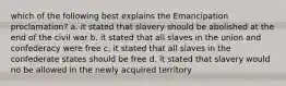 which of the following best explains the Emancipation proclamation? a. it stated that slavery should be abolished at the end of the civil war b. it stated that all slaves in the union and confederacy were free c. it stated that all slaves in the confederate states should be free d. it stated that slavery would no be allowed in the newly acquired territory