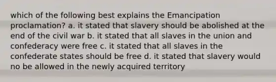 which of the following best explains the Emancipation proclamation? a. it stated that slavery should be abolished at the end of the civil war b. it stated that all slaves in the union and confederacy were free c. it stated that all slaves in the confederate states should be free d. it stated that slavery would no be allowed in the newly acquired territory