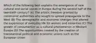 Which of the following best explains the emergence of new cultural and social voices in Europe during the second half of the twentieth century? (A) The artistic freedom granted by communist authorities who sought to spread propaganda to the West (B) The demographic and economic changes that altered the experience of everyday life for women and minorities (C) The growth of consumerism as a cultural phenomenon in Western Europe (D) The opportunities created by the creation of transnational political and economic unions such as the European Union