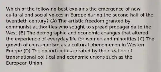 Which of the following best explains the emergence of new cultural and social voices in Europe during the second half of the twentieth century? (A) The artistic freedom granted by communist authorities who sought to spread propaganda to the West (B) The demographic and economic changes that altered the experience of everyday life for women and minorities (C) The growth of consumerism as a cultural phenomenon in Western Europe (D) The opportunities created by the creation of transnational political and economic unions such as the European Union