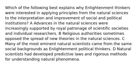 Which of the following best explains why Enlightenment thinkers were interested in applying principles from the natural sciences to the interpretation and improvement of social and political institutions? A Advances in the natural sciences were increasingly supported by royal patronage of scientific societies and individual researchers. B Religious authorities sometimes opposed the spread of new theories in the natural sciences. C Many of the most eminent natural scientists came from the same social backgrounds as Enlightenment political thinkers. D Natural scientists had developed predictive laws and rigorous methods for understanding natural phenomena.