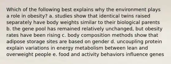 Which of the following best explains why the environment plays a role in obesity? a. studies show that identical twins raised separately have body weights similar to their biological parents b. the gene pool has remained relatively unchanged, but obesity rates have been rising c. body composition methods show that adipose storage sites are based on gender d. uncoupling protein explain variations in energy metabolism between lean and overweight people e. food and activity behaviors influence genes