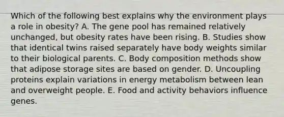 Which of the following best explains why the environment plays a role in obesity? A. The gene pool has remained relatively unchanged, but obesity rates have been rising. B. Studies show that identical twins raised separately have body weights similar to their biological parents. C. Body composition methods show that adipose storage sites are based on gender. D. Uncoupling proteins explain variations in energy metabolism between lean and overweight people. E. Food and activity behaviors influence genes.