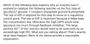 Which of the following best explains why an enzyme hasn't evolved to catalyze the following reaction as the first step of glycolysis? glucose + inorganic phosphate glucose-6-phosphate The use of ATP is required for this step to serve as a regulatory control point. The use of ATP is important because it helps keep the concentration low. Otherwise the high [ATP] would slow glycolysis too much through feedback inhibition. The large positive ΔG°' of this reaction would need to be overcome by an exceedingly high [Pi]. What are you talking about? That's exactly what does happen. None of the above provide a reasonable explanation