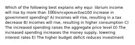 Which of the following best explains why equi- librium income will rise by more than 100 in response to a100 increase in government spending? A) Incomes will rise, resulting in a tax decrease B) Incomes will rise, resulting in higher consumption C) The increased spending raises the aggregate price level D) The increased spending increases the money supply, lowering interest rates E) The higher budget deficit reduces investment