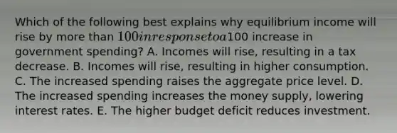 Which of the following best explains why equilibrium income will rise by more than 100 in response to a100 increase in government spending? A. Incomes will rise, resulting in a tax decrease. B. Incomes will rise, resulting in higher consumption. C. The increased spending raises the aggregate price level. D. The increased spending increases the money supply, lowering interest rates. E. The higher budget deficit reduces investment.