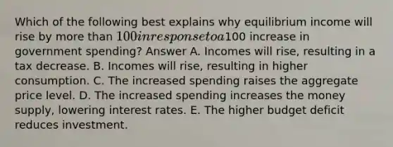 Which of the following best explains why equilibrium income will rise by more than 100 in response to a100 increase in government spending? Answer A. Incomes will rise, resulting in a tax decrease. B. Incomes will rise, resulting in higher consumption. C. The increased spending raises the aggregate price level. D. The increased spending increases the money supply, lowering interest rates. E. The higher budget deficit reduces investment.