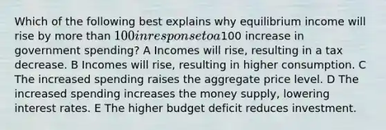 Which of the following best explains why equilibrium income will rise by more than 100 in response to a100 increase in government spending? A Incomes will rise, resulting in a tax decrease. B Incomes will rise, resulting in higher consumption. C The increased spending raises the aggregate price level. D The increased spending increases the money supply, lowering interest rates. E The higher budget deficit reduces investment.