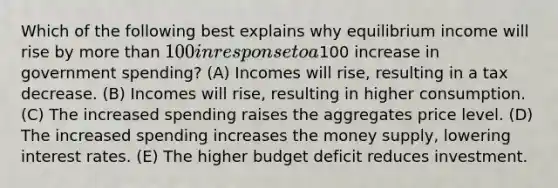 Which of the following best explains why equilibrium income will rise by more than 100 in response to a100 increase in government spending? (A) Incomes will rise, resulting in a tax decrease. (B) Incomes will rise, resulting in higher consumption. (C) The increased spending raises the aggregates price level. (D) The increased spending increases the money supply, lowering interest rates. (E) The higher budget deficit reduces investment.