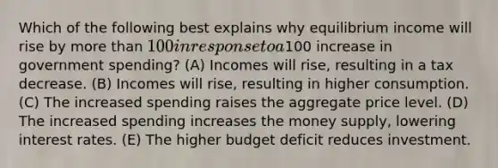 Which of the following best explains why equilibrium income will rise by more than 100 in response to a100 increase in government spending? (A) Incomes will rise, resulting in a tax decrease. (B) Incomes will rise, resulting in higher consumption. (C) The increased spending raises the aggregate price level. (D) The increased spending increases the money supply, lowering interest rates. (E) The higher budget deficit reduces investment.