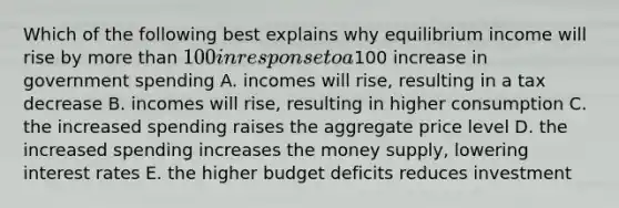 Which of the following best explains why equilibrium income will rise by more than 100 in response to a100 increase in government spending A. incomes will rise, resulting in a tax decrease B. incomes will rise, resulting in higher consumption C. the increased spending raises the aggregate price level D. the increased spending increases the money supply, lowering interest rates E. the higher budget deficits reduces investment