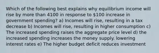 Which of the following best explains why equilibrium income will rise by more than 4100 in response to 100 increase in government spending? a) Incomes will rise, resulting in a tax decrease b) Incomes will rise, resulting in higher consumption c) The increased spending raises the aggregate price level d) the increased spending increases the money supply. lowering interest rates e) The higher budget deficit reduces investment