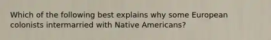 Which of the following best explains why some European colonists intermarried with Native Americans?