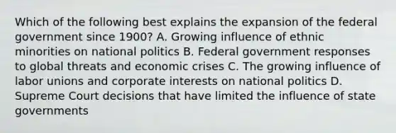 Which of the following best explains the expansion of the federal government since 1900? A. Growing influence of ethnic minorities on national politics B. Federal government responses to global threats and economic crises C. The growing influence of labor unions and corporate interests on national politics D. Supreme Court decisions that have limited the influence of state governments