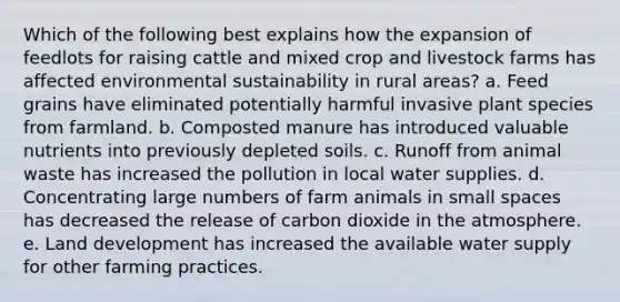 Which of the following best explains how the expansion of feedlots for raising cattle and mixed crop and livestock farms has affected environmental sustainability in rural areas? a. Feed grains have eliminated potentially harmful invasive plant species from farmland. b. Composted manure has introduced valuable nutrients into previously depleted soils. c. Runoff from animal waste has increased the pollution in local water supplies. d. Concentrating large numbers of farm animals in small spaces has decreased the release of carbon dioxide in the atmosphere. e. Land development has increased the available water supply for other farming practices.