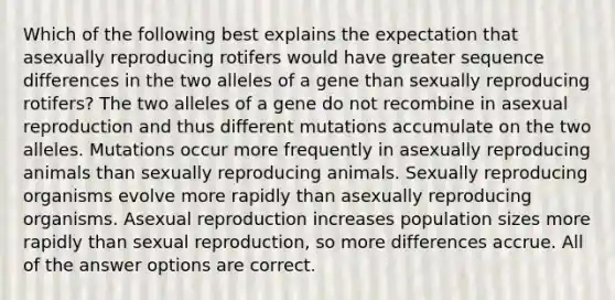 Which of the following best explains the expectation that asexually reproducing rotifers would have greater sequence differences in the two alleles of a gene than sexually reproducing rotifers? The two alleles of a gene do not recombine in asexual reproduction and thus different mutations accumulate on the two alleles. Mutations occur more frequently in asexually reproducing animals than sexually reproducing animals. Sexually reproducing organisms evolve more rapidly than asexually reproducing organisms. Asexual reproduction increases population sizes more rapidly than sexual reproduction, so more differences accrue. All of the answer options are correct.