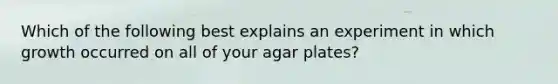 Which of the following best explains an experiment in which growth occurred on all of your agar plates?