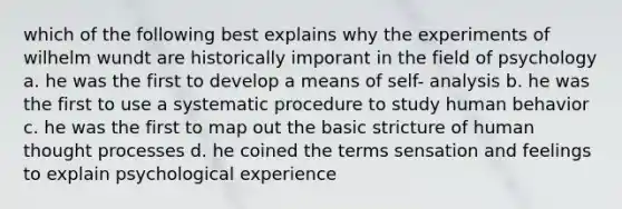 which of the following best explains why the experiments of wilhelm wundt are historically imporant in the field of psychology a. he was the first to develop a means of self- analysis b. he was the first to use a systematic procedure to study human behavior c. he was the first to map out the basic stricture of human thought processes d. he coined the terms sensation and feelings to explain psychological experience