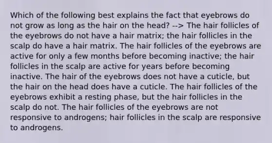 Which of the following best explains the fact that eyebrows do not grow as long as the hair on the head? --> The hair follicles of the eyebrows do not have a hair matrix; the hair follicles in the scalp do have a hair matrix. The hair follicles of the eyebrows are active for only a few months before becoming inactive; the hair follicles in the scalp are active for years before becoming inactive. The hair of the eyebrows does not have a cuticle, but the hair on the head does have a cuticle. The hair follicles of the eyebrows exhibit a resting phase, but the hair follicles in the scalp do not. The hair follicles of the eyebrows are not responsive to androgens; hair follicles in the scalp are responsive to androgens.