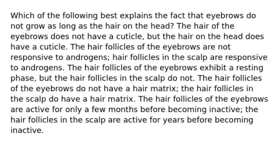 Which of the following best explains the fact that eyebrows do not grow as long as the hair on the head? The hair of the eyebrows does not have a cuticle, but the hair on the head does have a cuticle. The hair follicles of the eyebrows are not responsive to androgens; hair follicles in the scalp are responsive to androgens. The hair follicles of the eyebrows exhibit a resting phase, but the hair follicles in the scalp do not. The hair follicles of the eyebrows do not have a hair matrix; the hair follicles in the scalp do have a hair matrix. The hair follicles of the eyebrows are active for only a few months before becoming inactive; the hair follicles in the scalp are active for years before becoming inactive.