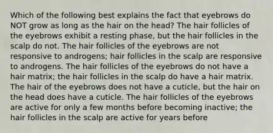 Which of the following best explains the fact that eyebrows do NOT grow as long as the hair on the head? The hair follicles of the eyebrows exhibit a resting phase, but the hair follicles in the scalp do not. The hair follicles of the eyebrows are not responsive to androgens; hair follicles in the scalp are responsive to androgens. The hair follicles of the eyebrows do not have a hair matrix; the hair follicles in the scalp do have a hair matrix. The hair of the eyebrows does not have a cuticle, but the hair on the head does have a cuticle. The hair follicles of the eyebrows are active for only a few months before becoming inactive; the hair follicles in the scalp are active for years before